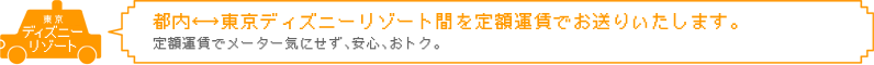 都内↔東京ディズニーリゾート間を定額料金でお送りいたします。定額料金でメーター気にせず、安心、おトク。